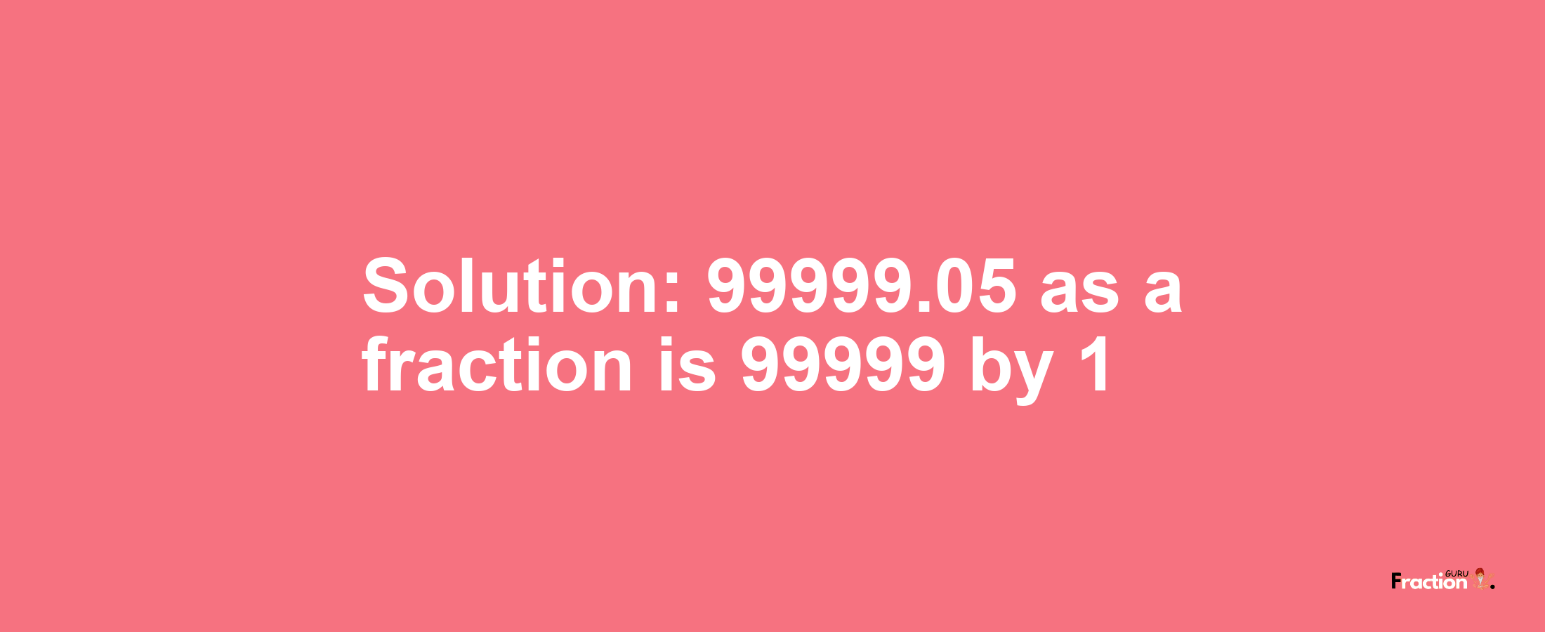 Solution:99999.05 as a fraction is 99999/1